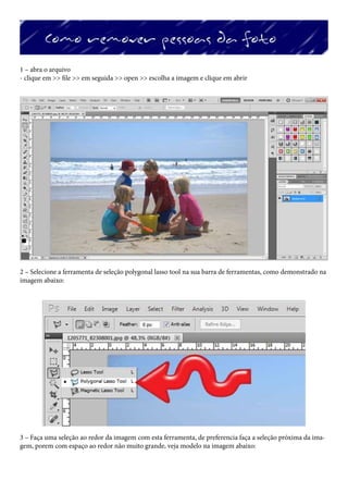 1 – abra o arquivo
- clique em >> file >> em seguida >> open >> escolha a imagem e clique em abrir




2 – Selecione a ferramenta de seleção polygonal lasso tool na sua barra de ferramentas, como demonstrado na
imagem abaixo:




3 – Faça uma seleção ao redor da imagem com esta ferramenta, de preferencia faça a seleção próxima da ima-
gem, porem com espaço ao redor não muito grande, veja modelo na imagem abaixo:
 