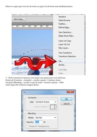 Observe a opção que você tem de tomar na opção (4) de forma mais detalhada abaixo:




5 – Neste momento irá aparecer uma janela com opções para você selecionar:
Dentro de (Contents – conteúdo) – escolha a opção = Contente-Aware
Na opção (Blending) – escolha a oção de mode = normal e opacity = 100%
então clique OK conforme imagem abaixo:
 