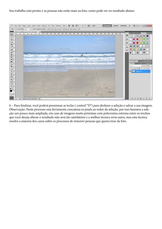 Seu trabalho está pronto e as pessoas não estão mais na foto, como pode ver no resultado abaixo:




6 – Para finalizar, você poderá pressionar as teclas ( control “D”) para desfazer a seleção e salvar a sua imagem.
Observação: Neste processo esta ferramenta concatena os pixels ao redor da seleção, por isso fazemos a sele-
ção um pouco mais ampliada, em caso de imagens muito próximas com policromia estrema entre os trechos
que você deseja alterar o resultado não será tão satisfatório e a melhor técnica seria outra, mas esta técnica
resolve a maioria dos casos sobre os processos de remover pessoas que queira tirar da foto.
 