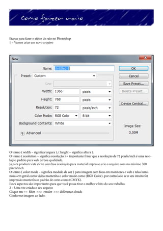 Etapas para fazer o efeito de raio no Photoshop
1 – Vamos criar um novo arquivo




O termo ( width – significa largura ), ( height – significa altura ).
O termo ( resolution – significa resolução ) = importante frisar que a resolução de 72 pixels/inch é uma reso-
lução padrão para web de boa qualidade.
Já para produzir este efeito com boa resolução para material impresso crie o arquivo com no mínimo 300
pixels/inch
O termo ( color mode – significa modulo de cor ) para imagem com foco em monitores e web e telas lumi-
nosas em geral como vídeo mantenha o color mode como (RGB Color), por outro lado se o seu intuito for
impressão mantenha o padrão de cores como (CMYK).
Estes aspectos são importantes para que você possa tirar o melhor efeito do seu trabalho.
2 – Uma vez criado o seu arquivo
Clique em == filter >>> render >>> difference clouds
Conforme imagem ao lado:
 