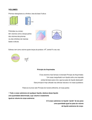 VOLUMES

Prismas retangulares ou cilindros: área da base X altura




Pirâmides (ou cones):
têm volumes como a terças partes
dos volumes dos prismas
(ou dos cilindros) de mesmas
bases e alturas.



                                                        3
Esferas: tem como volume quatro terços do produto πR , sendo R o seu raio.




                                          Princípio de Arquimedes


                                              O seu teorema mais famoso é chamado Princípio de Arquimedes:
                                                            “Um corpo mergulhado num líquido sofre uma impulsão
                                                vertical de baixo para cima igual ao peso do líquido deslocado".
                                      Este princípio é hoje utilizado nas ciências naturais e no nosso quotidiano.


                    Pode-se enunciar este Princípio de maneira diferente, em duas partes:


1 Todo o corpo submerso em qualquer líquido, desloca desse líquido
uma quantidade determinada, cujo volume é exatamente
igual ao volume do corpo submerso.
                                                           2 O corpo submerso no líquido "perde" de seu peso
                                                                      uma quantidade igual ao peso do volume
                                                                                de líquido submerso do corpo.
 