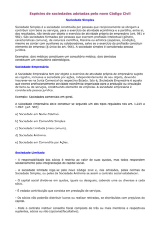 Espécies de sociedades adotadas pelo novo Código Civil
                                     Sociedade Simples

Sociedade Simples é a sociedade constituída por pessoas que reciprocamente se obrigam a
contribuir com bens ou serviços, para o exercício de atividade econômica e a partilha, entre si,
dos resultados, não tendo por objeto o exercício de atividade própria de empresário (art. 981 e
982). São sociedades formadas por pessoas que exercem profissão intelectual (gênero,
características comuns), de natureza científica, literária ou artística (espécies, condição),
mesmo se contar com auxiliares ou colaboradores, salvo se o exercício da profissão constituir
elemento de empresa (§ único do art. 966). A sociedade simples é considerada pessoa
jurídica.

Exemplos: dois médicos constituem um consultório médico; dois dentistas
constituem um consultório odontológico.

Sociedade Empresária

A Sociedade Empresária tem por objeto o exercício de atividade própria de empresário sujeito
ao registro, inclusive a sociedade por ações, independentemente de seu objeto, devendo
inscrever-se na Junta Comercial do respectivo Estado. Isto é, Sociedade Empresária é aquela
que exerce profissionalmente atividade econômica organizada para a produção ou circulação
de bens ou de serviços, constituindo elemento de empresa. A sociedade empresária é
considerada pessoa jurídica.

Exemplo: Sociedades comerciais em geral.

A Sociedade Empresária deve constituir-se segundo um dos tipos regulados nos art. 1.039 a
1.092: (art. 983)

a) Sociedade em Nome Coletivo.

b) Sociedade em Comandita Simples.

c) Sociedade Limitada (mais comum).

d) Sociedade Anônima.

e) Sociedade em Comandita por Ações.


Sociedade Limitada

- A responsabilidade dos sócios é restrita ao valor de suas quotas, mas todos respondem
solidariamente pela integralização do capital social.

- A sociedade limitada rege-se pelo novo Código Civil e, nas omissões, pelas normas da
Sociedade Simples, ou pelas da Sociedade Anônima se assim o contrato social estabelecer.

- O capital social divide-se em quotas, iguais ou desiguais, cabendo uma ou diversas a cada
sócio.

- É vedada contribuição que consista em prestação de serviços.

- Os sócios não poderão distribuir lucros ou realizar retiradas, se distribuídos com prejuízos do
capital.

- Pode o contrato instituir conselho fiscal composto de três ou mais membros e respectivos
suplentes, sócios ou não (opcional/facultativo).
 