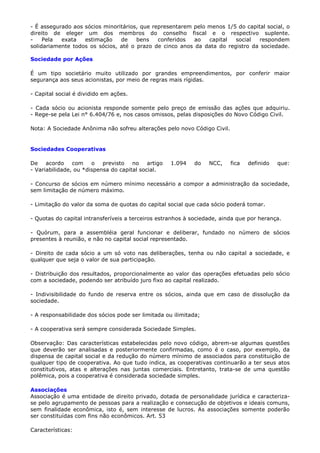 - É assegurado aos sócios minoritários, que representarem pelo menos 1/5 do capital social, o
direito de eleger um dos membros do conselho fiscal e o respectivo suplente.
-    Pela  exata   estimação    de    bens    conferidos  ao   capital  social   respondem
solidariamente todos os sócios, até o prazo de cinco anos da data do registro da sociedade.

Sociedade por Ações

É um tipo societário muito utilizado por grandes empreendimentos, por conferir maior
segurança aos seus acionistas, por meio de regras mais rígidas.

- Capital social é dividido em ações.

- Cada sócio ou acionista responde somente pelo preço de emissão das ações que adquiriu.
- Rege-se pela Lei n° 6.404/76 e, nos casos omissos, pelas disposições do Novo Código Civil.

Nota: A Sociedade Anônima não sofreu alterações pelo novo Código Civil.


Sociedades Cooperativas

De acordo com          o   previsto no artigo       1.094   do    NCC,    fica   definido   que:
- Variabilidade, ou *dispensa do capital social.

- Concurso de sócios em número mínimo necessário a compor a administração da sociedade,
sem limitação de número máximo.

- Limitação do valor da soma de quotas do capital social que cada sócio poderá tomar.

- Quotas do capital intransferíveis a terceiros estranhos à sociedade, ainda que por herança.

- Quórum, para a assembléia geral funcionar e deliberar, fundado no número de sócios
presentes à reunião, e não no capital social representado.

- Direito de cada sócio a um só voto nas deliberações, tenha ou não capital a sociedade, e
qualquer que seja o valor de sua participação.

- Distribuição dos resultados, proporcionalmente ao valor das operações efetuadas pelo sócio
com a sociedade, podendo ser atribuído juro fixo ao capital realizado.

- Indivisibilidade do fundo de reserva entre os sócios, ainda que em caso de dissolução da
sociedade.

- A responsabilidade dos sócios pode ser limitada ou ilimitada;

- A cooperativa será sempre considerada Sociedade Simples.

Observação: Das características estabelecidas pelo novo código, abrem-se algumas questões
que deverão ser analisadas e posteriormente confirmadas, como é o caso, por exemplo, da
dispensa de capital social e da redução do número mínimo de associados para constituição de
qualquer tipo de cooperativa. Ao que tudo indica, as cooperativas continuarão a ter seus atos
constitutivos, atas e alterações nas juntas comerciais. Entretanto, trata-se de uma questão
polêmica, pois a cooperativa é considerada sociedade simples.

Associações
Associação é uma entidade de direito privado, dotada de personalidade jurídica e caracteriza-
se pelo agrupamento de pessoas para a realização e consecução de objetivos e ideais comuns,
sem finalidade econômica, isto é, sem interesse de lucros. As associações somente poderão
ser constituídas com fins não econômicos. Art. 53

Características:
 