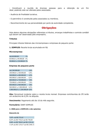 - Constituem a reunião de diversas pessoas                para   a   obtenção   de   um    fim
ideal, podendo este ser alterado pelos associados.

- Ausência de finalidade lucrativa.

- O patrimônio é constituído pelos associados ou membros.

- Reconhecimento de sua personalidade por parte da autoridade competente.


                                         Obrigações
Veja abaixo algumas obrigações referentes a tributos, encargos trabalhistas e controle contábil
que devem ser observadas pelo empresário.

Tributos

Principais tributos federais das microempresas e empresas de pequeno porte:

1. SIMPLES: Receita bruta acumulada em R$

Microempresa

Até 60.000,00          3%
60.000,01 a 90.000,00 4%
90.000,01 a 120.000,00 5%

Empresa de pequeno porte

Até 240.000,00              5,4%
240.000,01 a 360.000,00     5,8%
360.000,01 a 480.000,00     6,2%
480.000,01 a 600.000,00     6,6%
600.000,01 a 720.000,00     7,0%
720.000,01 a 840.000,00     7,4%
840.000,01 a 960.000,00     7,8%
960.000,01 a 1.080.000,00 8,2%
1.080.000,01 a 1.200.000,00 8,6%

Obs: Percentual incidente sobre a receita bruta mensal. Empresas contribuintes do IPI terão
um acréscimo de 0,5% na alíquota.

Vencimento: Pagamento até dia 10 do mês seguinte.

Formulário: DARF-SIMPLES

2. INSS para o SIMPLES e não optantes:

Desconto de


7,65%   até R$ 752,62
8,65%   de R$ 758,63 até R$ 780,00
9,00%   de R$ 780,01 até R$ 1254,36
11,0%   de R$ 1254,37 até R$ 2508,72
 