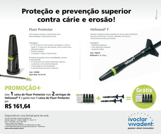 PROPAGANDA

Proteção e prevenção superior
contra cárie e erosão!
Fluor Protector

Helioseal® F

Verniz estético protetor contendo flúor para
desensibilização e prevenção de cáries.

Selantes fotopolimerizáveis baseados em resina, para o selamento
preventivo de fóssulas e fissuras, utilizando a técnica de
condicionamento ácido do esmalte.

Vantagens:
– 0,1% de flúor em uma solução homogênea; a concentração é 10 vezes mais alta quando o verniz estiver seco;
– Altamente estético;
– Excelente adesão;
– Compatível a todas as faixas etárias.

Vantagens:
– Retenção duradoura;
– Forte selamento marginal;
– Excelente fluidez.
Cód.: 558519
Helioseal F: 1x 1.25 g

Proteção avançada contra sensibilidade, cáries e
erosão devido:
– ao fechamento dos túbulos dentinários abertos;
– a prevenção contra desmineralização;
– a estimulação da remineralização;
– a remineralização de cáries incipientes.
Cód.: 550580

Intro Pack: 4x 0.4 ml

PROMOÇÃO+
1

2

Leve
caixa de Fluor Protector mais
seringas de
®
Helioseal F e ganhe mais 1 caixa do Fluor Protector
por:

R$ 161,64

Disponível em uma Dental perto de você.
Para mais informações: cac@ivoclarvivadent.com.br
Alameda Caiapós, 723 - Tamboré - 06460-110 - Barueri - SP
Fone: 11 2424-7400 - Fax: 11 2424-7440
*Todas as imagens são ilustrativas.
**Validade da promoção: 30/06/2013 ou enquanto durar no estoque.
Ivoclar Vivadent Brasil, empresa do grupo Ivoclar Vivadent AG – Liechtenstein.

www.ivoclarvivadent.com.br

+

=

Grátis

 