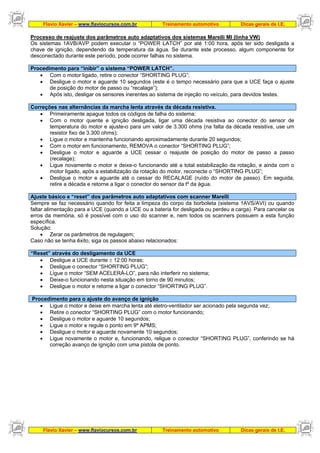 Flavio Xavier – www.flaviocursos.com.br Treinamento automotivo Dicas gerais de I.E.
Flavio Xavier – www.flaviocursos.com.br Treinamento automotivo Dicas gerais de I.E.
Processo de reajuste dos parâmetros auto adaptativos dos sistemas Marelli MI (linha VW)
Os sistemas 1AVB/AVP podem executar o “POWER LATCH” por até 1:00 hora, após ter sido desligada a
chave de ignição, dependendo da temperatura da água. Se durante este processo, algum componente for
desconectado durante este período, pode ocorrer falhas no sistema.
Procedimento para “inibir” o sistema “POWER LATCH”.
• Com o motor ligado, retire o conector “SHORTING PLUG”;
• Desligue o motor e aguarde 10 segundos (este é o tempo necessário para que a UCE faça o ajuste
de posição do motor de passo ou “recalage”);
• Após isto, desligar os sensores inerentes ao sistema de injeção no veículo, para devidos testes.
Correções nas alternâncias da marcha lenta através da década resistiva.
• Primeiramente apague todos os códigos de falha do sistema;
• Com o motor quente e ignição desligada, ligar uma década resistiva ao conector do sensor de
temperatura do motor e ajuste-o para um valor de 3.300 ohms (na falta da década resistiva, use um
resistor fixo de 3.300 ohms);
• Ligue o motor e mantenha funcionando aproximadamente durante 20 segundos;
• Com o motor em funcionamento, REMOVA o conector “SHORTING PLUG”;
• Desligue o motor e aguarde a UCE cessar o reajuste de posição do motor de passo a passo
(recalage);
• Ligue novamente o motor e deixe-o funcionando até a total estabilização da rotação, e ainda com o
motor ligado, após a estabilização da rotação do motor, reconecte o “SHORTING PLUG”;
• Desligue o motor e aguarde até o cessar do RECALAGE (ruído do motor de passo). Em seguida,
retire a década e retorne a ligar o conector do sensor da tº da água.
Ajuste básico e “reset” dos parâmetros auto adaptativos com scanner Marelli
Sempre se faz necessário quando for feita a limpeza do corpo da borboleta (sistema 1AVS/AVI) ou quando
faltar alimentação para a UCE (quando a UCE ou a bateria for desligada ou perdeu a carga). Para cancelar os
erros da memória, só é possível com o uso do scanner e, nem todos os scanners possuem a esta função
específica.
Solução:
• Zerar os parâmetros de regulagem;
Caso não se tenha êxito, siga os passos abaixo relacionados:
“Reset” através do desligamento da UCE
• Desligue a UCE durante ± 12:00 horas;
• Desligue o conector “SHORTING PLUG”;
• Ligue o motor “SEM ACELERÁ-LO”, para não interferir no sistema;
• Deixe-o funcionando nesta situação em torno de 90 minutos;
• Desligue o motor e retorne a ligar o conector “SHORTING PLUG”.
Procedimento para o ajuste do avanço de ignição
• Ligue o motor e deixe em marcha lenta até eletro-ventilador ser acionado pela segunda vez;
• Retire o conector “SHORTING PLUG” com o motor funcionando;
• Desligue o motor e aguarde 10 segundos;
• Ligue o motor e regule o ponto em 9º APMS;
• Desligue o motor e aguarde novamente 10 segundos;
• Ligue novamente o motor e, funcionando, religue o conector “SHORTING PLUG”, conferindo se há
correção avanço de ignição com uma pistola de ponto.
 