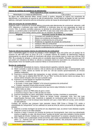 Flavio Xavier – www.flaviocursos.com.br Treinamento automotivo Dicas gerais de I.E.
Flavio Xavier – www.flaviocursos.com.br Treinamento automotivo Dicas gerais de I.E.
Valores de medidas de resistência da eletrobomba:
Pinos específicos (medir resistência entre...)
Alimentação (+) e massa da eletrobomba 1,00 a 4,00 Ω
Se algum dos testes descritos falhar, revisar quanto à quebra, desgaste ou ruptura nos conectores da
eletrobomba, os conectores do suporte do relê da eletrobomba, chicote elétrico de ligação do relê, terminais
elétricos, interruptor inercial de corte de combustível, pontos de massa de alimentação do veiculo e relê.
Valor de consumo de corrente elétrica
Podemos medir o consumo de corrente elétrica consumida pela eletrobomba de combustível, retirando o relê
FPR. Seleciona o multímetro para medir AMPÉRES (o multímetro deve ter uma capacidade de medir no
mínimo 10A). A ponteira vermelha coloca-se no terminal de alimentação do relê FPR (12,00 volts DC da
bateria), e a ponteira preta no terminal 87 do relê FPR. O valor deve estar entre 2,00 e 7,00A.
Valores abaixo ou acima destes valores podem ser um indicativo de problemas.
Ampéres Possíveis causas de falhas nas medições
<2,00A
Conexões com resistência elevada
Massa com problemas de fixação/mau contato
Defeitos na eletrobomba de combustível
Problemas no regulador de pressão de combustível
>7,00A
Verifique o filtro de combustível
Verifique entupimentos ou esmagamentos na tubulação de distribuição
Defeitos na eletrobomba de combustível
Teste da válvula de pressão máxima da eletrobomba de combustível
Com o manômetro ligado no circuito de pressão e motor desligado, faça uma ponte com um pedaço de no
conector do relê FPR entre os pinos 30 e 87. A pressão máxima de trabalho da eletrobomba mede-se
estrangulando na válvula de esfera do manômetro até atingir uma pressão igual ou maior que 4,00 bar (58,0
PSI). Se a pressão for atingida, a válvula está em condições ideais de trabalho. Pressões menores que 4,00
bar podem ser indicativos de falhas na válvula ou tubulação interna do reservatório de combustível interna.
Esta pressão menor de trabalho pode ocasionar falhas no funcionamento do motor.
Bomba de combustível
1) Combustível: idoneidade do mesmo, misturas álcool x gasolina, solvente, água etc.
2) Medir a pressão e vazão do sistema, vide os valores com as tabelas de teste. A estanqueidade, após
desligar o motor, deverá se manter em torno de 1,00 bar durante aproximadamente 20 minutos
(sistema multiponto).
3) Examinar a correta ligação das mangueiras, ou seja: entrada x retorno, pois invertidas a pressão irá
subir. Note que no sistema MULTEC EFI, há um "filtro" na linha de retorno interno ao tanque. Se o
mesmo estiver entupido, fará com que a pressão suba.
4) Examinar a correta ligação do regulador de pressão:
• Se invertido, o motor não pega;
• Se furado, o motor pega "afogado" e há consumo excessivo de combustível.
• “Cuidado: regulador furado pode provocar incêndio”.
Nota: cuidados que devem ser tomados para evitar que ocorra calço hidráulico no motor:
• Retire todas as velas;
• Desligue o sensor de PMS antes de girar o motor;
• Examine e troque o óleo e o filtro de óleo do motor.
5) Examine tubulações em geral, restringidas, amassadas, torcidas, invertidas ou vazamentos.
6) Tubo ou mangueira "pescadora" interna ao tanque furada, amassada, torta, fora das suas
especificações técnicas mole, impedindo a captação do combustível pela bomba isto é: irá faltar
combustível com o nível do tanque baixo fazendo com que o motor falhe em curvas, como também
em alta potência.
Cuidado: em veículos que possuem copo pescador interno (GM Corsa e Omega 2.2), existe a
possibilidade de "entupimento" do furo calibrado do canal da linha de retorno proveniente do regulador de
pressão.
7) Examine a correta montagem da bomba em seu alojamento copo, se estiver muito afastada surgirão
falhas em curvas ou em altas rotações.
8) Examine e meça o consumo de corrente da bomba em funcionamento, bem como sua alimentação
positiva e negativa, ou seja: não deverá haver "quedas de tensão" para esta medição a bomba deverá
estar ligada ao chicote. Cuidado com maus contatos "esporádicos" no conector, soquete da bomba.
9) Nota: cuidado com a polarização correta da bomba, pois existe a possibilidade de inversão dos seus
pólos + e -, fazendo com que a mesma gire em sentido contrário, não produzindo assim a pressão
necessária para o sistema.
 