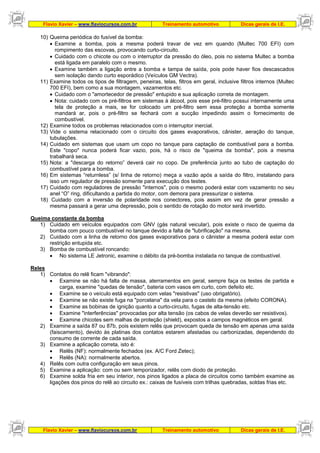 Flavio Xavier – www.flaviocursos.com.br Treinamento automotivo Dicas gerais de I.E.
Flavio Xavier – www.flaviocursos.com.br Treinamento automotivo Dicas gerais de I.E.
10) Queima periódica do fusível da bomba:
• Examine a bomba, pois a mesma poderá travar de vez em quando (Multec 700 EFI) com
rompimento das escovas, provocando curto-circuito.
• Cuidado com o chicote ou com o interruptor da pressão do óleo, pois no sistema Multec a bomba
está ligada em paralelo com o mesmo.
• Examine também a ligação entre a bomba e tampa de saída, pois pode haver fios descascados
sem isolação dando curto esporádico (Veículos GM Vectra).
11) Examine todos os tipos de filtragem, peneiras, telas, filtros em geral, inclusive filtros internos (Multec
700 EFI), bem como a sua montagem, vazamentos etc.
• Cuidado com o "amortecedor de pressão" entupido e sua aplicação correta de montagem.
• Nota: cuidado com os pré-filtros em sistemas à álcool, pois esse pré-filtro possui internamente uma
tela de proteção a mais, se for colocado um pré-filtro sem essa proteção a bomba somente
mandará ar, pois o pré-filtro se fechará com a sucção impedindo assim o fornecimento de
combustível.
12) Examine todos os problemas relacionados com o interruptor inercial.
13) Vide o sistema relacionado com o circuito dos gases evaporativos, cânister, aeração do tanque,
tubulações.
14) Cuidado em sistemas que usam um copo no tanque para captação de combustível para a bomba.
Este "copo" nunca poderá ficar vazio, pois, há o risco de "queima da bomba", pois a mesma
trabalhará seca.
15) Nota: a "descarga do retorno” deverá cair no copo. De preferência junto ao tubo de captação do
combustível para a bomba.
16) Em sistemas “returnless” (s/ linha de retorno) meça a vazão após a saída do filtro, instalando para
isso um regulador de pressão somente para execução dos testes.
17) Cuidado com reguladores de pressão "internos", pois o mesmo poderá estar com vazamento no seu
anel “O” ring, dificultando a partida do motor, com demora para pressurizar o sistema.
18) Cuidado com a inversão de polaridade nos conectores, pois assim em vez de gerar pressão a
mesma passará a gerar uma depressão, pois o sentido de rotação do motor será invertido.
Queima constante da bomba
1) Cuidado em veículos equipados com GNV (gás natural veicular), pois existe o risco de queima da
bomba com pouco combustível no tanque devido a falta de "lubrificação" na mesma.
2) Cuidado com a linha de retorno dos gases evaporativos para o cânister a mesma poderá estar com
restrição entupida etc.
3) Bomba de combustível roncando:
• No sistema LE Jetronic, examine o débito da pré-bomba instalada no tanque de combustível.
Reles
1) Contatos do relê ficam "vibrando":
• Examine se não há falta de massa, aterramentos em geral, sempre faça os testes de partida e
carga, examine "quedas de tensão", bateria com vasos em curto, com defeito etc.
• Examine se o veículo está equipado com velas "resistivas" (uso obrigatório).
• Examine se não existe fuga na "porcelana" da vela para o castelo da mesma (efeito CORONA).
• Examine as bobinas de ignição quanto a curto-circuito, fugas de alta-tensão etc.
• Examine "interferências" provocadas por alta tensão (os cabos de velas deverão ser resistivos).
• Examine chicotes sem malhas de proteção (shield), expostos a campos magnéticos em geral.
2) Examine a saída 87 ou 87b, pois existem relês que provocam queda de tensão em apenas uma saída
(faiscamento), devido às platinas dos contatos estarem afastadas ou carbonizadas, dependendo do
consumo de corrente de cada saída.
3) Examine a aplicação correta, isto é:
• Relês (NF): normalmente fechados (ex. A/C Ford Zetec);
• Relês (NA): normalmente abertos.
4) Relês com outra configuração em seus pinos.
5) Examine a aplicação: com ou sem temporizador, relês com diodo de proteção.
6) Examine solda fria em seu interior, nos pinos ligados a placa de circuitos como também examine as
ligações dos pinos do relê ao circuito ex.: caixas de fusíveis com trilhas quebradas, soldas frias etc.
 