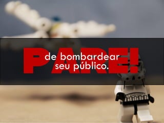 Pare!de bombardear
seu público.
 