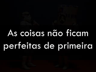 As coisas não ficam
perfeitas de primeira
 