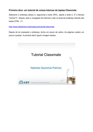 Primeira dica: um tutorial de coisas básicas do laptop Classmate
Selecione o endereço abaixo e, segurando a tecla CRTL, aperte a tecla C. É o famoso
“control C”. Depois, abra o navegador da internet e cole no local de endereço através das
teclas CTRL + V.
http://www.slideshare.net/projetouca/tutorial-classmate
Depois de ter acessado o endereço, tenha um pouco de calma. As páginas custam um
pouco a passar. A primeira tela é igual a imagem abaixo.
 