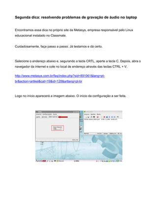 Segunda dica: resolvendo problemas de gravação de áudio no laptop
Encontramos essa dica no próprio site da Metasys, empresa responsável pelo Linux
educacional instalado no Classmate.
Cuidadosamente, faça passo a passo. Já testamos e dá certo.
Selecione o endereço abaixo e, segurando a tecla CRTL, aperte a tecla C. Depois, abra o
navegador da internet e cole no local de endereço através das teclas CTRL + V.
http://www.metasys.com.br/faq/index.php?sid=891061&lang=pt-
br&action=artikel&cat=19&id=128&artlang=pt-br
Logo no início aparecerá a imagem abaixo. O início da configuração a ser feita.
 