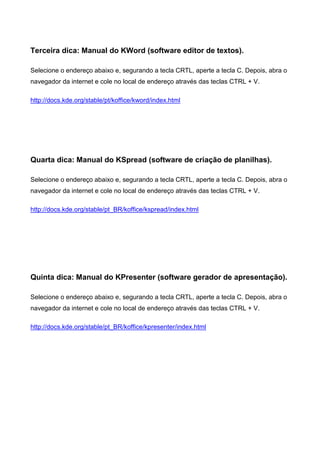 Terceira dica: Manual do KWord (software editor de textos).
Selecione o endereço abaixo e, segurando a tecla CRTL, aperte a tecla C. Depois, abra o
navegador da internet e cole no local de endereço através das teclas CTRL + V.
http://docs.kde.org/stable/pt/koffice/kword/index.html
Quarta dica: Manual do KSpread (software de criação de planilhas).
Selecione o endereço abaixo e, segurando a tecla CRTL, aperte a tecla C. Depois, abra o
navegador da internet e cole no local de endereço através das teclas CTRL + V.
http://docs.kde.org/stable/pt_BR/koffice/kspread/index.html
Quinta dica: Manual do KPresenter (software gerador de apresentação).
Selecione o endereço abaixo e, segurando a tecla CRTL, aperte a tecla C. Depois, abra o
navegador da internet e cole no local de endereço através das teclas CTRL + V.
http://docs.kde.org/stable/pt_BR/koffice/kpresenter/index.html
 