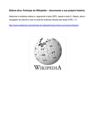 Sétima dica: Participe do Wikipédia – documento a sua própria história.
Selecione o endereço abaixo e, segurando a tecla CRTL, aperte a tecla C. Depois, abra o
navegador da internet e cole no local de endereço através das teclas CTRL + V.
http://www.osabetudo.com/participe-do-wikipedia-documente-sua-propria-historia/
 