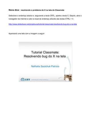 Nona dica: resolvendo o problema do X na tela do Classmate
Selecione o endereço abaixo e, segurando a tecla CRTL, aperte a tecla C. Depois, abra o
navegador da internet e cole no local de endereço através das teclas CTRL + V.
http://www.slideshare.net/projetouca/tutorial-classmate-resolvendo-bug-do-x-na-tela
Aparecerá uma tela com a imagem a seguir:
 