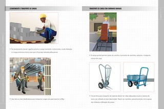 LEVANTAMENTO E TRANSPORTE DE CARGAS                                                           TRANSPORTE DE CARGA COM CARRINHOS MANUAIS




                                                                                                                                                                                                                                           páginas 12 e 13
|
SUPLEMENTO
|
indústria da construção civil – edificações




                                                No levantamento manual, agachar próximo à carga mantendo a coluna ereta, os pés afastados

                                                e a carga próxima ao tronco para que a força seja realizada pelas pernas.

                                                                                                                                             A rampa portátil permite acesso do carrinho à carroceria do caminhão, evitando o transporte

                                                                                                                                             manual de carga.
|
manual de segurança e saúde no trabalho




                                                                                                                                             Os carrinhos para transporte de materiais devem ter rodas adequadas ao piso e sistema de

                                                Usar dois ou mais trabalhadores para transportar cargas com peso superior a 23kg.            trava a ser utilizado em piso desnivelado. Devem ser mantidos, preventivamente, com engraxe

                                                                                                                                             das roldanas e calibração dos pneus.
|
 