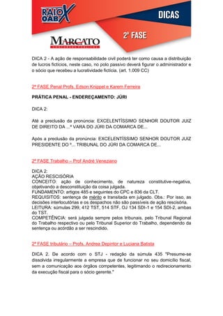 DICA 2 - A ação de responsabilidade civil poderá ter como causa a distribuição
de lucros fictícios, neste caso, no polo passivo deverá figurar o administrador e
o sócio que recebeu a lucratividade fictícia. (art. 1.009 CC)


2ª FASE Penal Profs. Edson Knippel e Karem Ferreira

PRÁTICA PENAL - ENDEREÇAMENTO: JÚRI

DICA 2:

Até a preclusão da pronúncia: EXCELENTÍSSIMO SENHOR DOUTOR JUIZ
DE DIREITO DA ...ª VARA DO JÚRI DA COMARCA DE...

Após a preclusão da pronúncia: EXCELENTÍSSIMO SENHOR DOUTOR JUIZ
PRESIDENTE DO º... TRIBUNAL DO JÚRI DA COMARCA DE...


2ª FASE Trabalho – Prof André Veneziano

DICA 2:
AÇÃO RESCISÓRIA
CONCEITO: ação de conhecimento, de natureza constitutive-negativa,
objetivando a desconstituição da coisa julgada.
FUNDAMENTO: artigos 485 e seguintes do CPC e 836 da CLT.
REQUISITOS: sentença de mérito e transitada em julgado. Obs.: Por isso, as
decisões interlocutórias e os despachos não são passíveis de ação rescisória.
LEITURA: súmulas 299, 412 TST, 514 STF, OJ 134 SDI-1 e 154 SDI-2, ambas
do TST.
COMPETÊNCIA: será julgada sempre pelos tribunais, pelo Tribunal Regional
do Trabalho respectivo ou pelo Tribunal Superior do Trabalho, dependendo da
sentença ou acórdão a ser rescindido.


2ª FASE tributário – Profs. Andrea Depintor e Luciana Batista

DICA 2. De acordo com o STJ - redação da súmula 435 "Presume-se
dissolvida irregularmente a empresa que de funcionar no seu domicílio fiscal,
sem a comunicação aos órgãos competentes, legitimando o redirecionamento
da execução fiscal para o sócio gerente."
 