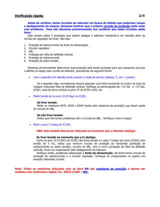 Verificação rápida                                                                                     2/4

          Antes de verificar vários circuitos do televisor em busca de defeito que poderiam causar
      o desligamento do mesmo, devemos lembrar que o próprio circuito de proteção pode estar
      com problema. Para isto devemos primeiramente nos certificar que estes circuitos estão
      bons.
          Este chassis utiliza 5 proteções que podem desligar o televisor mantendo-o em standby além do
      circuito de regulação da fonte. São elas:

      1.   Proteção de sobrecorrente da fonte de alimentação.
      2.   Circuito regulador.
      3.   ABL.
      4.   Proteção por falta de deflexão vertical.
      5.   Proteção de sobrecorrente.
      6.   Proteção de sobre tensão.

         Devemos primeiramente determinar qual proteção está sendo acionada para que possamos procurar
      o defeito na etapa mais correta do televisor, procedendo da seguinte forma:

           •   Com o aparelho em standby tente acessar o modo de serviço (display; 5; vol +; power).

                  Se o aparelho ligar normalmente deverá aparecer uma linha horizontal no centro do tubo de
               imagem indicando falta de deflexão vertical. Verifique as alimentações de +12 Vdc e –15 Vdc;
               IC561; sinal de drive vertical no pino 27 do IC301 (VD), etc.

           •   Medir tensão dc no pino 33 (X Ray) no IC301.

                  Se tiver tensão:
                  Medir os resistores R547, R546 e R549 (todos eles resistores de precisão) que fazem parte
               do circuito do ABL.

                  Se não tiver tensão:
                  Indica que não temos problemas com o circuito do ABL. Verifique o item a seguir.

           • Medir o pino 7 (relay) do IC 001.

                 OBS: Esta medida deverá ser efetuada no momento que o televisor desligar.

                  Se tiver tensão no momento que o tv desliga:
                  Como no pino 33 (X RAY) do IC301 não tinha tensão e o pino 7 (relay) do micro (IC001) tem
               tensão de 5 V/c, indica que nenhum circuito de proteção do horizontal (proteção de
               sobrecorrente ou sobre tensão), circuito do ABL, nem o micro (proteção de falta de deflexão
               vertical), foram os responsáveis pelo desligamento do televisor.
                  Verifique então, problemas relacionado a fonte de alimentação. Na fonte temos circuito de
               proteção de sobrecorrente e o circuito regulador. Verifique os componentes no quadro em
               amarelo referentes a fonte.


Nota: Todos os resistores indicados com as letra RN são resistores de precisão e devem ser
medidos com multímetro digital. Ex.: R532 (120K – RN).
 