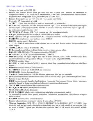 SQL e PL/SQL – Oracle – by 2º Ten Helena - 3 -
• Subquery não pode ter ORDER BY.
• Quando uma consulta retorna mais que uma linha não se pode usar somente os operadores de
comparação comuns (= > < <>) e sim os operadores IN, ANY e ALL ou conjuntamente com os comuns.
O operador NOT não pode ser usado juntamente com IN, ANY e ALL.
• Em caso de subquery, não use NOT IN e sim !=ALL que é equivalente.
• O operador IN é equivalente a =ANY
• ACCEPT: Lê uma linha inserida pelo usuário e armazenada em uma variável.
• DEFINE: cria e especifica um valor para uma variável. Tipo CHAR. As variáveis são válida apenas para
sessão corrente , para que sejam válidas em todas as sessões é necessário modificar o arquivo login.sql
• &: opção para o usuário inserir o valor
• SET VERIFY ON: força o SQL PLUS a mostrar um valor antes da substituição
• &&: para usar mais de uma vez o valor de variável dada pelo usuário
• HIDE: suprime o valor que o usuário insere. Ex.: o valor de uma senha inserida aparece com caracteres
• UNDEFINE: para limpar o valor definido com o DEFINE
• BREAK: suprime valores duplicados
• TTITLE e BTITLE: cabeçalho e rodapé. Quando o texto tem mais de uma palavra tem que colocar em
aspas simples
• TRANSACTION: coleção de comandos DML
• DML: para adicionar linhas, modificar linhas e remover linhas em uma tabela
• DDL: CREATE, TRUNCATE (executam automático COMMIT)
• DCL: GRANT, REVOKE (executam automático COMMIT)
• INSERT: coloque em aspas simples para tipo de dados caracter e data. Dados numéricos não. Para
inserir um formato de data que não o default, é necessário usar a função TO_DATE.
• UPDATE: modifica linhas
• DELETE: se omitir a cláusula WHERE, todas as linhas. Este comando elimina linhas mas não libera
espaço.
• COMMIT: marca a transação como definitiva
• SAVEPOINT: permite um ROLLBACK até uma marca
• ROLLBACK: elimina dados pendentes
• VALUES: Quando junto com INSERT, adiciona apenas uma linha por vez ma tabela.
• Quando um comando não cabe na mesma linha, deve-se usar um traço – para continuar na próxima linha
• Schema: coleção de objetos
• DROP: se uma coluna é dropada, ela não pode ser recuperada. Este comando elimina linhas e a estrutura
da tabela. Quando se dropa uma tabela, os índices correspondentes são dropados.
• TRUNCATE: remove linhas e libera espaço em disco
• USER_TABLES: tabelas pertencentes ao usuário
• USER_OBJECTS: objetos do usuário
• USER_CATALOG: tabelas, views, sinônimos e sequências pertencentes ao usuário
• Se uma tabela já contém linhas quando uma coluna é adicionada, a nova coluna é inicialmente nula para
todas as linhas
• UNUSED: marcar a coluna como indisponível
• Pode ser adicionado uma coluna com o nome de uma coluna UNUSED
• Tipos de Constraints: NOT NULL, UNIQUE, PRIMARY KEY, FOREIGN KEY E CHECK. Uma
constraint pode ser adicionada, eliminada ou desabilitada, mas não se pode modificar sua estrutura. Pode
ser usado o MODIFY apenas para adicionar uma constraint NOT NULL através do comando ALTER
TABLE.
 