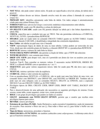 SQL e PL/SQL – Oracle – by 2º Ten Helena - 4 -
• NOT NULL: não pode conter valores nulos. Só pode ser especificada a nível de coluna, de tabela não é
possível.
• UNIQUE: valores devem ser únicos. Quando envolve mais de uma coluna é chamada de composite
unique key.
• PRIMARY KEY: identifica unicamente cada linha da tabela. Um index unique é automaticamente
criado para uma coluna Primary Key
• FOREIGN KEY (ou referenctial integry constraint): estabelece relacionamentos entre tabelas.
• REFERENCES: usado com FK identifica a coluna da tabela pai
• ON DELETE CASCADE: usado com FK permite deleção na tabela pai e das linhas dependentes na
tabela filha
• CHECK: especifica que a condição tem que ser TRUE. Não são permitidas referências a CURRVAL,
NEXTVAL, LEVEL e pseudocolunas ROWNUM
• DISABLE: pode ser usado tanto no comando CREATE TABLE quanto no ALTER TABLE. Usando
também a cláusula CASCADE, é desabilitada a integridade das constraints dependentes.
• Base Tables: são tabelas na qual uma view é baseada
• VIEW: representação lógica de dados de uma ou mais tabelas. Linhas podem ser removidas de uma
View, desde que não contenha grupos de funções, a cláusula GROUP BY e a pseudocoluna ROWNUM
• ROWNUM: retorna o número de cada linha no Select
• WITH CHECK POINT OPTION: não permite a criação de linhas que a VIEW não seleciona
• WITH READ ONLY: view somente para leitura
• DROP ANY VIEW: para dropar view, mas só é permitido aos donos da view ou usuários com acesso
DROP ANY VIEW
• Analysys Top-N: Para consultar os maiores valores. É necessário incluir ROWNUM, ORDER BY,
DESC e a cláusula WHERE com os operadores ou < ou <=.
• SEQUENCE: para gerar valores sequenciais únicos. Qdo for usado para PK não deve usar a opção
CYCLE.
• NEXTVAL: retorna o próximo valor da seqüência.
• CURRVAL: obtém o valor corrente da seqüência
• Com as pseudocolunas NEXTVAL e CURRVAL, não se pode usar uma lista Select de uma view, um
comando Select com DISTINCT, com GROUP BY, com HAVING ou ORDER BY. Também não se
pode usar em uma subquery com os comandos SELECT, DELETE ou UPDATE, nem a expressão
DEFAULT em um CREATE TABLE ou ALTER TABLE.
• Privilégios típicos de DBA: CREATE USER, DROP USER, DROP ANY TABLE, BACKUP ANY
TABLE
• Para o desenvolvimento de uma aplicação são necessários os seguintes privilégios de sistema: Create
session, create table, create sequence, create view, create procedure
• ROLE: é um grupo de privilégios que podem ser dados ao usuário
• GRANT juntamente com WITH GRANT OPTION: permite que o usuário que recebeu estes
privilégios repasse para outros.
• REVOKE: remove privilégios
• Estrutura de um bloco PL/SQL: Seção Declarativa, seção executável (mandatória), seção de tratamento
de exceções. Para encerrar o bloco use um (;). Para rodar o bloco use (/), para fechar o buffer use um
ponto(.)
• Tipos de blocos: anonymous, procedure e function.
• PROCEDURES e FUNCTIONS: são também conhecidos como subprogramas. A diferença entre eles é
que as Functions retornam valores.
 