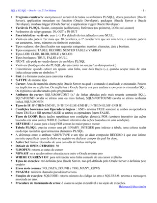 SQL e PL/SQL – Oracle – by 2º Ten Helena - 5 -
• Programs constructs: anonymous (é acessível de todos os ambientes PL/SQL), stores procedure (Oracle
Server), application procedure ou function (Oracle Developer), packages (Oracle Server e Oracle
Developer), database trigger (Oracle Server) e application trigger Oracle Developer)
• Variáveis PL/SQL: Scalar, composite (collections), Reference (ou pointers), LOB (ou Locator)
• Parâmetros de subprogramas: IN, OUT e IN OUT
• Para inicializar variáveis: usar (:=). Por default são inicializadas como NULL.
• Variáveis não podem Ter mais que 30 caracteres, o 1º caracter tem que ser uma letra, o restante podem
ser caracteres, letras, números ou símbolos especiais.
• Tipos scalares: são classificados nas seguintes categorias: number, character, date e boolean.
• Tipos composite: TABLE, RECORD, NESTED TABLE e VARRAY
• Tipos LOB: CLOB, BLOB, BFILE e NCLOB
• Tipos booleanos: TRUE, FALSE e NULL
• PRINT: não pode ser usado dentro de um bloco PL/SQL
• Variáveis (host)que não são PL/SQL, devem conter no seu prefixo dois-pontos (:)
• Comentários: quando estiver em apenas uma linha, usar dois traços (--), quando ocupar mais de uma
linha colocar entre os símbolos /*
• Fmt: é o formato usado para converter valores
• %TYPE: do mesmo tipo
• Cursor: Área de memória aberta pelo Oracle Server na qual o comando é analisado e executado. Podem
ser implícitos ou explícitos. Os implícitos o Oracle Server usa para analisar e executar os comandos SQL.
Os explícitos são declarados pelo programador.
• Atributos do cursor: SQL%ROWCONT (n.º de linhas afetadas pelo mais recente comando SQL),
SQL%FOUND (avalia se afetou uma ou mais linhas), SQL%NOTFOUND (avalia se afetou nenhuma
linha), SQL%ISOPEN.
• Tipos de IF: IF-THEN-END IF; IF-THEN-ELSE-END IF; IF-THEN-ELSIF-END IF;
• Condições booleanas com Operadores lógicos : AND - retorna TRUE somente se ambos os operadores
forem TRUE e o OR retorna FALSE se ambos os operadores forem FALSE.
• Tipos de LOOP: Basic (ações repetitivas sem condições globais), FOR (controle interativo das ações
baseadas em uma conta), WHILE (controle interativo das ações baseadas em uma condição).
• REVERSE: é usado para o loop FOR contar do maior para o menor
• Tabela PL/SQL: precisa conter uma pk BINARY_INTEGER para indexar a tabela, uma coluna scalar
ou do tipo record na qual armazena elementos PL/SQL.
• A diferença entre o atributo %ROWTYPE e um tipo de dado composite RECORD é que este último
permite especificar tipos de dados no registro ou declarar campos da qual for dono.
• Active Set: linhas retornadas de uma consulta de linhas múltiplas
• Default de OPEN-CURSORS: 50
• %ISOPEN: retorna o status do cursor
• NOWAIT: se a sessão estiver alocada para outro o Oracle retorna erro
• WHERE CURRENT OF: para referenciar uma linha corrente de um cursor explícito
• Tipos de exceções: Pré-definida pelo Oracle Server, não-pré-definida pelo Oracle Server e definida pelo
usuário
• Erros mais comuns: NO_DATA_FOUND e TOO_MANY_ROWS
• PRAGMA: também chamado pseudoinstructions
• Funções de exceções: SQLCODE: retorna número do código do erro e SQLERRM: retorna a mensagem
associada ao erro.
• Procedure de tratamento de erros: é usada na seção executável e na seção de exceções.
Helenacs@tba.com.br
 