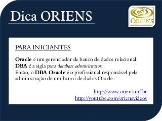 Dica ORIENS
PARA INICIANTES
Oracle é um gerenciador de banco de dados relacional.
DBA é a sigla para database administrator.
Então, o DBA Oracle é o profissional responsável pela
administração de um banco de dados Oracle.
http://www.oriens.inf.br
http://youtube.com/oriensvideos
 