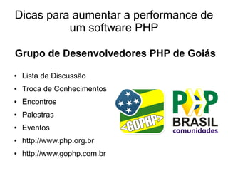 Dicas para aumentar a performance de
          um software PHP

Grupo de Desenvolvedores PHP de Goiás
●   Lista de Discussão
●   Troca de Conhecimentos
●   Encontros
●   Palestras
●   Eventos
●   http://www.php.org.br
●   http://www.gophp.com.br
 
