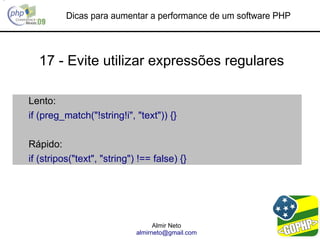 Dicas para aumentar a performance de um software PHP



  17 - Evite utilizar expressões regulares

Lento:
if (preg_match("!string!i", "text")) {}

Rápido:
if (stripos("text", "string") !== false) {}




                                   Almir Neto
                             almirneto@gmail.com
 