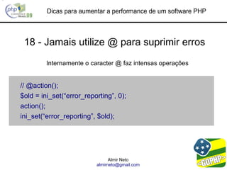 Dicas para aumentar a performance de um software PHP



 18 - Jamais utilize @ para suprimir erros
         Internamente o caracter @ faz intensas operações


// @action();
$old = ini_set(“error_reporting”, 0);
action();
ini_set(“error_reporting”, $old);




                                Almir Neto
                          almirneto@gmail.com
 