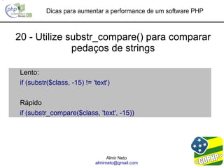 Dicas para aumentar a performance de um software PHP



20 - Utilize substr_compare() para comparar
              pedaços de strings

Lento:
if (substr($class, -15) != 'text')

Rápido
if (substr_compare($class, 'text', -15))




                                  Almir Neto
                            almirneto@gmail.com
 
