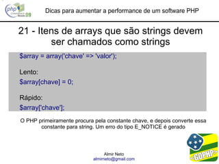 Dicas para aumentar a performance de um software PHP


21 - Itens de arrays que são strings devem
        ser chamados como strings
$array = array('chave' => 'valor');

Lento:
$array[chave] = 0;

Rápido:
$array['chave'];
O PHP primeiramente procura pela constante chave, e depois converte essa
       constante para string. Um erro do tipo E_NOTICE é gerado



                                  Almir Neto
                            almirneto@gmail.com
 