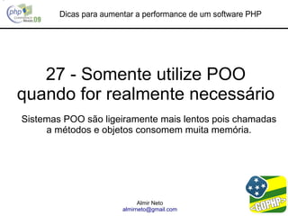 Dicas para aumentar a performance de um software PHP




   27 - Somente utilize POO
quando for realmente necessário
Sistemas POO são ligeiramente mais lentos pois chamadas
     a métodos e objetos consomem muita memória.




                              Almir Neto
                        almirneto@gmail.com
 