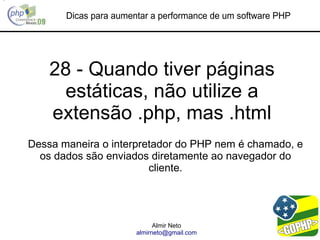 Dicas para aumentar a performance de um software PHP




    28 - Quando tiver páginas
     estáticas, não utilize a
    extensão .php, mas .html
Dessa maneira o interpretador do PHP nem é chamado, e
  os dados são enviados diretamente ao navegador do
                        cliente.




                             Almir Neto
                       almirneto@gmail.com
 