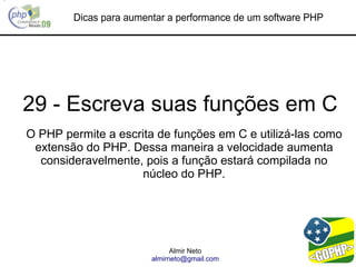 Dicas para aumentar a performance de um software PHP




29 - Escreva suas funções em C
O PHP permite a escrita de funções em C e utilizá-las como
 extensão do PHP. Dessa maneira a velocidade aumenta
  consideravelmente, pois a função estará compilada no
                     núcleo do PHP.




                              Almir Neto
                        almirneto@gmail.com
 