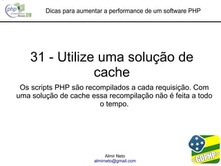 Dicas para aumentar a performance de um software PHP




    31 - Utilize uma solução de
                cache
 Os scripts PHP são recompilados a cada requisição. Com
uma solução de cache essa recompilação não é feita a todo
                        o tempo.




                              Almir Neto
                        almirneto@gmail.com
 