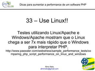 Dicas para aumentar a performance de um software PHP




              33 – Use Linux!!

     Testes utilizando Linux/Apache e
   Windows/Apache mostram que o Linux
 chega a ser 7x mais rápido que o Windows
           para interpretar PHP.
http://www.paessler.com/webstress/sample_performance_tests/co
    mparing_php_script_performance_on_linux_and_windows



                               Almir Neto
                         almirneto@gmail.com
 