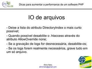 Dicas para aumentar a performance de um software PHP




               IO de arquivos
- Deixe a lista do atributo DirectoryIndex o mais curto
possível;
- Quando possível desabilite o .htaccess através do
atributo AllowOverride none;
- Se a gravação de logs for desnecessária, desabilite-os;
- Se os logs forem realmente necessários, grave tudo em
um só arquivo.


                              Almir Neto
                        almirneto@gmail.com
 