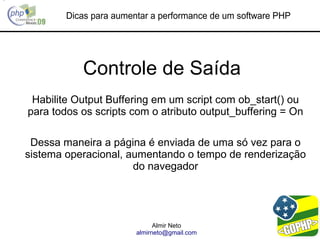 Dicas para aumentar a performance de um software PHP




           Controle de Saída
 Habilite Output Buffering em um script com ob_start() ou
para todos os scripts com o atributo output_buffering = On

 Dessa maneira a página é enviada de uma só vez para o
sistema operacional, aumentando o tempo de renderização
                      do navegador




                              Almir Neto
                        almirneto@gmail.com
 