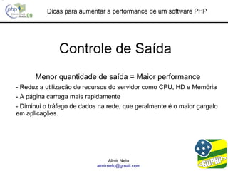 Dicas para aumentar a performance de um software PHP




               Controle de Saída
      Menor quantidade de saída = Maior performance
- Reduz a utilização de recursos do servidor como CPU, HD e Memória
- A página carrega mais rapidamente
- Diminui o tráfego de dados na rede, que geralmente é o maior gargalo
em aplicações.




                                  Almir Neto
                            almirneto@gmail.com
 