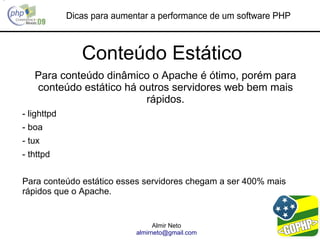 Dicas para aumentar a performance de um software PHP



                Conteúdo Estático
   Para conteúdo dinâmico o Apache é ótimo, porém para
   conteúdo estático há outros servidores web bem mais
                         rápidos.
- lighttpd
- boa
- tux
- thttpd


Para conteúdo estático esses servidores chegam a ser 400% mais
rápidos que o Apache.


                                   Almir Neto
                             almirneto@gmail.com
 