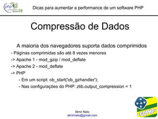 Dicas para aumentar a performance de um software PHP



         Compressão de Dados
  A maioria dos navegadores suporta dados comprimidos
- Páginas comprimidas são até 8 vezes menores
-> Apache 1 - mod_gzip / mod_deflate
-> Apache 2 - mod_deflate
-> PHP
   - Em um script: ob_start('ob_gzhandler');
   - Nas configurações do PHP: zlib.output_compression = 1




                                  Almir Neto
                            almirneto@gmail.com
 