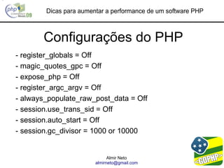 Dicas para aumentar a performance de um software PHP



       Configurações do PHP
- register_globals = Off
- magic_quotes_gpc = Off
- expose_php = Off
- register_argc_argv = Off
- always_populate_raw_post_data = Off
- session.use_trans_sid = Off
- session.auto_start = Off
- session.gc_divisor = 1000 or 10000


                              Almir Neto
                        almirneto@gmail.com
 