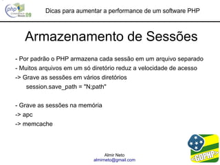 Dicas para aumentar a performance de um software PHP



   Armazenamento de Sessões
- Por padrão o PHP armazena cada sessão em um arquivo separado
- Muitos arquivos em um só diretório reduz a velocidade de acesso
-> Grave as sessões em vários diretórios
   session.save_path = "N;path"


- Grave as sessões na memória
-> apc
-> memcache




                                  Almir Neto
                            almirneto@gmail.com
 