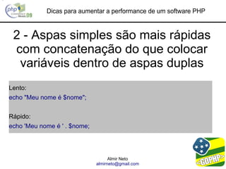 Dicas para aumentar a performance de um software PHP


 2 - Aspas simples são mais rápidas
 com concatenação do que colocar
  variáveis dentro de aspas duplas
Lento:
echo "Meu nome é $nome";


Rápido:
echo 'Meu nome é ' . $nome;




                                    Almir Neto
                              almirneto@gmail.com
 
