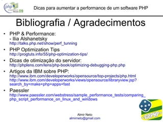 Dicas para aumentar a performance de um software PHP


     Bibliografia / Agradecimentos
• PHP & Performance:
  - Ilia Alshanetsky
  http://talks.php.net/show/perf_tunning
• PHP Optimization Tips
  http://progtuts.info/55/php-optimization-tips/
• Dicas de otimização do servidor:
  http://phplens.com/lens/php-book/optimizing-debugging-php.php
• Artigos da IBM sobre PHP:
  http://www.ibm.com/developerworks/opensource/top-projects/php.html
  http://www.ibm.com/developerworks/views/opensource/libraryview.jsp?
  search_by=make+php+apps+fast
• Paessler
  http://www.paessler.com/webstress/sample_performance_tests/comparing_
  php_script_performance_on_linux_and_windows


                                           Almir Neto
                                     almirneto@gmail.com
 