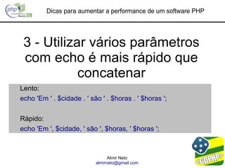 Dicas para aumentar a performance de um software PHP




 3 - Utilizar vários parâmetros
 com echo é mais rápido que
            concatenar
Lento:
echo 'Em ' . $cidade . ' são ' . $horas . ' $horas ';

Rápido:
echo 'Em ', $cidade, ' são ', $horas, ' $horas ';



                                 Almir Neto
                           almirneto@gmail.com
 