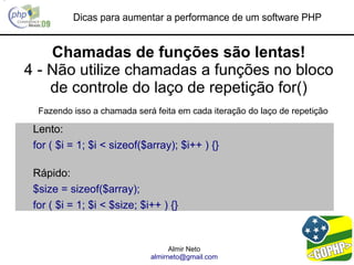 Dicas para aumentar a performance de um software PHP


    Chamadas de funções são lentas!
4 - Não utilize chamadas a funções no bloco
    de controle do laço de repetição for()
  Fazendo isso a chamada será feita em cada iteração do laço de repetição

 Lento:
 for ( $i = 1; $i < sizeof($array); $i++ ) {}

 Rápido:
 $size = sizeof($array);
 for ( $i = 1; $i < $size; $i++ ) {}


                                   Almir Neto
                             almirneto@gmail.com
 