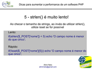 Dicas para aumentar a performance de um software PHP



            5 - strlen() é muito lento!
 Ao checar o tamanho de strings, ao invés de utilizar strlen(),
                utilize isset se for possível
Lento:
if(strlen($_POST['nome']) < 5) echo 'O campo nome é menor
do que cinco';

Rápido:
if(!isset($_POST['nome']{5})) echo 'O campo nome é menor do
que cinco';


                               Almir Neto
                         almirneto@gmail.com
 