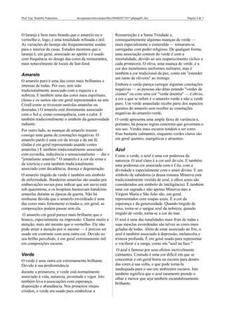 Prof. Esp. Rodolfo Nakamura dicasparaaconfecodoportflio-090402075437-phpapp01.doc Página 4 de 7
O laranja é bem mais brando que o amarelo ou o
vermelho e, logo, é uma tonalidade refinada e útil.
As variações do laranja são frequentemente usadas
para o interior de casas. Estudos mostram que o
laranja é, em geral, associado ao apetite e é usado
com frequência no design das cores de restaurantes,
mais notavelmente de locais de fast-food.
Amarelo
O amarelo puro é uma das cores mais brilhantes e
intensas de todas. Por isso, tem sido
tradicionalmente associado com a riqueza e a
nobreza. E também uma das cores mais espirituais.
(Jesus e os santos são em geral representados na arte
Cristã como se tivessem auréolas amarelas ou
douradas.) O amarelo está diretamente associado
com o Sol e, como consequência, com o calor. E
também tradicionalmente o símbolo da generosidade
radiante.
Por outro lado, as nuanças de amarelo trazem
consigo uma gama de conotações negativas. O
amarelo pardo é uma cor da inveja e da má fé.
(Judas é em geral representado usando vestes
amarelas.) E também tradicionalmente associado
com covardia, indecência e sensacionalismo — daí o
"jornalismo amarelo." O amarelo é a cor da urina e
da icterícia e está também tradicionalmente
associado com decadência, doença e degeneração.
O amarelo tingido de verde é também um símbolo
de enfermidade. Bandeiras amarelas são usadas por
embarcações navais para indicar que um navio está
sob quarentena, e os hospitais hasteavam bandeiras
amarelas durante as épocas de guerra. Não há
nenhuma dúvida que o amarelo esverdeado é uma
das cores mais fortemente evitadas e, em geral, as
composições podem passar sem ela.
O amarelo cm geral parece mais brilhante que o
branco, especialmente na impressão. Chama muito a
atenção, mais até mesmo que o vermelho- Ele não
pode atrair a atenção por si mesmo — é preciso ser
usado em contraste com uma outra cor. Devido ao
seu brilho percebido, é em geral extremamente útil
em composições escuras.
Verde
O verde é uma outra cor extremamente brilhante.
Devido à sua predominância
durante a primavera, o verde está normalmente
associado à vida, natureza, juventude e vigor. Isto
também leva a associações com esperança,
disposição e abundância. Nos primeiros rituais
cristãos, o verde era usado para simbolizar a
Ressurreição e a Santa Trindade e,
consequentemente algumas nuanças de verde —
mais especialmente o esmeralda — tornaram-se
carregadas com poder religioso. De qualquer forma,
uma associação comum do verde é com a
imortalidade, devido ao seu reaparecimento cíclico a
cada primavera. O oliva, uma nuança de verde, é a
cor dos monótonos uniformes militares, mas é
também a cor tradicional da paz, como em "estender
um ramo de oliveira" ao inimigo.
Embora o verde pareça carregar algumas conotações
negativas — as pessoas são ditas estando "verdes de
ciúmes" ou com uma cor "verde doentia" — é obvio,
a cor a que se refere é o amarelo-verde e não o verde
puro. Um verde amarelado recebe parte dos aspectos
quentes do amarelo sem receber as conotações
negativas do amarelo-verde.
O verde apresenta uma ampla faixa de variância e,
portanto, há poucas regras concretas que governam o
seu uso. Verdes mais escuros tendem a ser cores
frias bastante calmantes, enquanto verdes claros são
em geral quentes, energéticas e atraentes.
Azul
Como o verde, o azul é uma cor poderosa da
natureza. O azul claro é a cor anil do céu. E também
uma poderosa cor associada com o Céu, com a
divindade e especialmente com o amor divino. E um
símbolo de sabedoria (a deusa romana Minerva está
tradicionalmente vestida de azul, e olhos azuis são
considerados um símbolo de inteligência). É também
uma cor sagrada c não apenas Minerva mas a
Virgem Maria e São João são, em geral,
representados com roupas azuis. É a cor da
esperança e da generosidade. Quando tingido de
roxo, torna-se o sangue azul da nobreza; quando
tingido de verde, torna-se a cor do mar.
O azul é uma das tonalidades mais frias de todas c
suas mesclas esverdeadas são talvez as cores mais
geladas de todas. Além de estar associado ao frio, o
azul é também associado à depressão, melancolia e
tristeza profunda. É em geral usado para representar
o vociferar e a zanga, como em "azul na face."
O azul é famoso por seus efeitos incrivelmente
calmantes. Contudo é uma cor difícil em que se
concentrar e em geral borra ou escorre para dentro
das cores à sua volta, o que pode torná-la
inadequada para o uso em ambientes escuros. Isto
também significa que o azul raramente prende o
olhar a menos que seja também escandalosamente
brilhante.
 