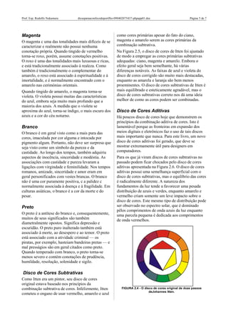 Prof. Esp. Rodolfo Nakamura dicasparaaconfecodoportflio-090402075437-phpapp01.doc Página 5 de 7
Magenta
O magenta c uma das tonalidades mais difíceis de se
caracterizar e realmente não possui nenhuma
conotação própria. Quando tingido de vermelho
torna-se roxo, porém, assume conotações positivas.
O roxo é uma das tonalidades mais luxuosas e ricas,
e está tradicionalmente associado à realeza. Como
também é tradicionalmente o complementar do
amarelo, o roxo está associado à espiritualidade e à
imortalidade, e é normalmente encontrado com o
amarelo nas cerimónias orientais.
Quando tingido de amarelo, o magenta torna-se
violeta. O violeta possui muitas das características
do azul, embora seja muito mais profundo que a
maioria dos azuis. A medida que o violeta se
aproxima do azul, torna-se índigo, o mais escuro dos
azuis e a cor do céu noturno.
Branco
O branco é em geral visto como a mais pura das
cores, imaculada por cor alguma e intocada por
pigmento algum. Portanto, não deve ser surpresa que
seja visto como um símbolo da pureza e da
castidade. Ao longo dos tempos, também adquiriu
aspectos de inocência, sinceridade e modéstia. As
associações com castidade e pureza levaram a
ligações com virgindade e feminilidade. Nos tempos
romanos, amizade, sinceridade e amor eram em
geral personificados com vestes brancas. O branco
não é uma cor puramente positiva, c a palidez c
normalmente associada à doença e à fragilidade. Em
culturas asiáticas, o branco é a cor da morte e do
pesar.
Preto
O preto é a antítese do branco e, consequentemente,
muitos de seus significados são também
diametralmente opostos. Significa depressão e
escuridão. O preto puro inalterado também está
associado à morte, ao desespero e ao temor. O preto
está associado com a atividadc criminal — os
piratas, por exemplo, hasteiam bandeiras pretas — e
mal presságios são em geral citados como preto.
Quando temperado com branco, o preto torna-se
menos severo e contém conotações de prudência,
humildade, resolução, solenidade e sigilo.
Disco de Cores Subtrativas
Como Itten era um pintor, seu disco de cores
original estava baseado nos princípios da
combinação subtrativa de cores. Infelizmente, Itten
cometeu o engano de usar vermelho, amarelo e azul
como cores primárias apesar do fato do ciano,
magenta e amarelo serem as cores primárias da
combinação subtrativa.
Na Figura 2.5, o disco de cores de Itten foi ajustado
de modo a empregar as cores primárias subtrativas
adequadas: ciano, magenta e amarelo. Embora o
efeito geral seja bem semelhante, há várias
diferenças notáveis. As faixas de azul e violeta do
disco de cores corrigido são muito mais destacadas,
enquanto as amarela e laranja são bem menos
proeminentes. O disco de cores subtrativas de Itten é
mais equilibrado e esteticamente agradável, mas o
disco de cores subtrativas correto nos dá uma ideia
melhor de como as cores podem ser combinadas.
Disco de Cores Aditivas
Há poucos disco de cores hoje que demonstrem os
princípios da combinação aditiva de cores. Isto é
lamentável porque as fronteiras em expansão dos
meios digitais e eletrônicos faz o uso de tais discos
mais importante que nunca. Para este livro, um novo
disco de cores aditivas foi gerado, que deve se
mostrar extremamente útil para designers em
computadores.
Para os que já viram discos de cores subtrativas no
passado podem ficar chocados pelo disco de cores
aditivas apresentada na Figura 2.6. O disco de cores
aditivas possui uma semelhança superficial com o
disco de cores subtrativas, mas o equilíbrio das cores
é radicalmente diferente. A natureza dos
fundamentos da luz tende a favorecer uma pesada
distribuição de azuis e verdes, enquanto amarelo e
vermelho criam somente um leve impacto sobre o
disco de cores. Este mesmo tipo de distribuição pode
ser observado no espectro solar, que é dominado
pêlos comprimentos de onda azuis da luz enquanto
uma parcela pequena é dedicada aos comprimentos
de onda vermelhos.
FIGURA 2.4 - O disco de cores original de doze passos
deJohannes Itten.
 